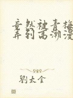 竟然被青梅竹马弄到高潮漫画免费全集