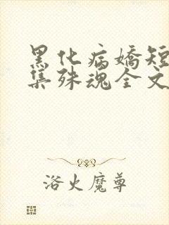 黑化病娇短篇合集殊魂全文