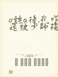 o转a后,我咋还被少帅强取豪夺了