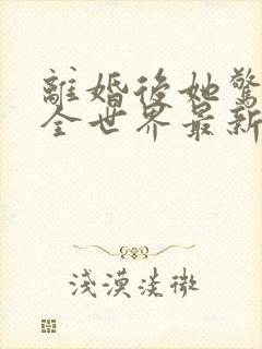 离婚后她惊艳了全世界最新