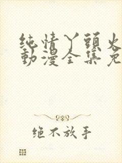 纯情丫头火辣辣动漫全集免费阅读