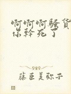 啊啊啊骚货要被你干死了