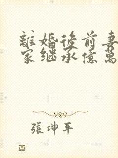 离婚后前妻她回家继承亿万家产