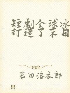 短剧全球冰封我打造了末日安全屋