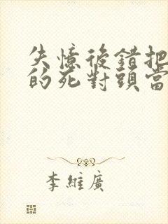 失忆后错把前夫的死对头当