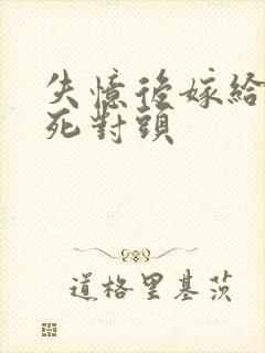 失忆后嫁给前夫死对头