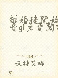 离婚后开始谈恋爱gl免费阅读