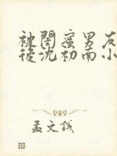 被闺蜜男友认错后沈初南小说