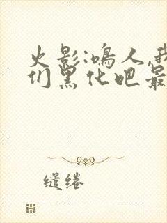 火影:鸣人,我们黑化吧最新章节