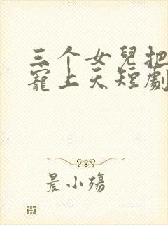 三个女儿把老爸宠上天短剧免费观看