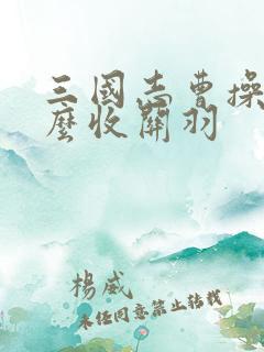 三国志曹操传怎么收关羽