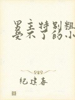 男主特别粗女主受不了的小说