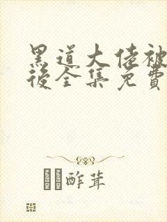 黑道大佬被囚禁后全集免费阅读