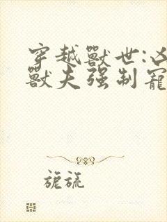 穿越兽世:凶猛兽夫强制宠连载