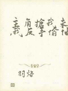 主角抢我未婚妻,我反手偷他家小说