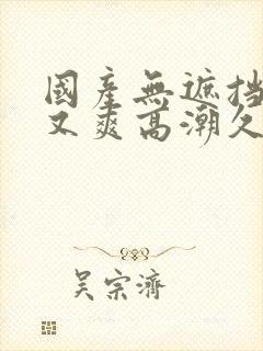 国产无遮挡又黄又爽高潮久久