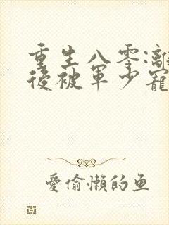 重生八零:离婚后被军少宠上天更新