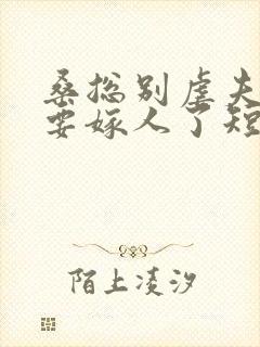 桑总别虐夫人她要嫁人了短剧