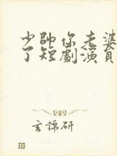 少帅你老婆又跑了短剧演员