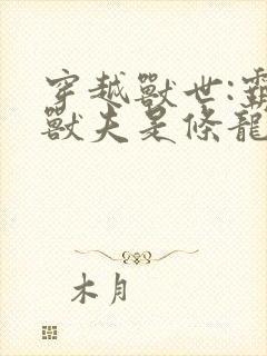 穿越兽世:霸道兽夫是条龙全文收听