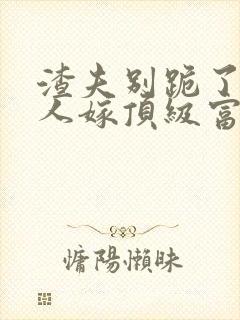 渣夫别跪了,夫人嫁顶级富豪显怀了txt