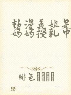 动漫义姐是不良妈妈授乳中