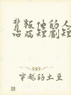 背叛他的人求他治病短剧短剧