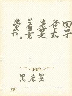 带着老爸回古代我竟是太子短剧免费观看