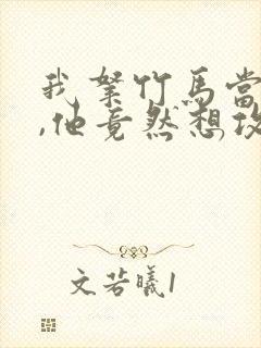 我拿竹马当兄弟,他竟然想攻我小说免费阅读