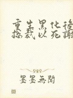 重生黑化后她让总裁以死谢罪小说免费阅读