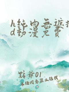 h纯肉无遮掩3d动漫免费