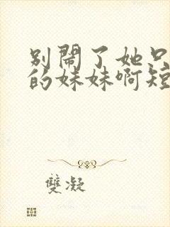 别闹了她只是我的妹妹啊短剧