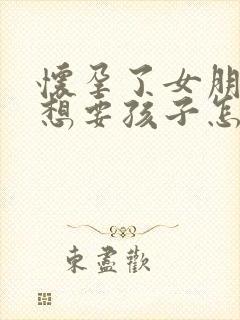 怀孕了女朋友不想要孩子怎么办