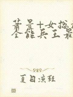 萧晨+女总裁的全能兵王最新更新