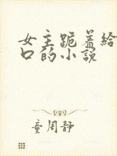 女主跪着给男主口的小说