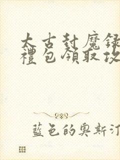 太古封魔录福利礼包领取攻略大全