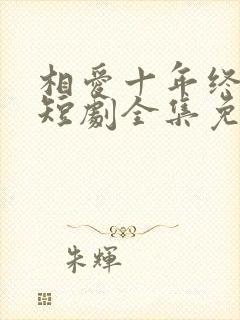 相爱十年终成空短剧全集免费观看