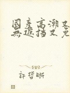 国产高潮又爽又无遮挡又免费