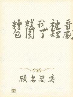 糟糕我被哥哥们包围了短剧免费