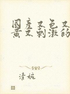 国产又色又爽又黄又刺激的视频