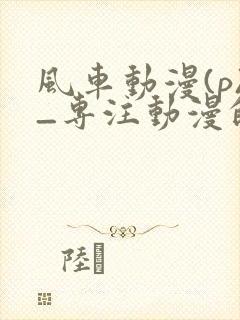 风车动漫(p)_专注动漫的门户手机版