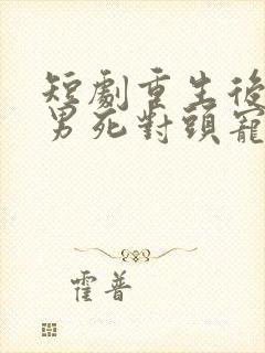 短剧重生后被渣男死对头宠上天男主