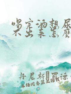 喝完酒想尿又尿不出来怎么回事男