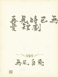 再见时已无恨无爱 短剧