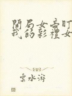 开局女帝盯上了我的彩礼女主叫什么