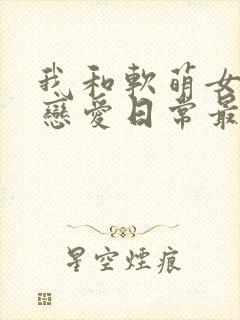 我和软萌女友的恋爱日常最新章节阅读