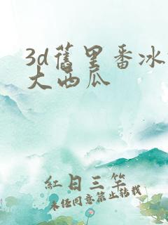 3d旧里番冰镇大西瓜