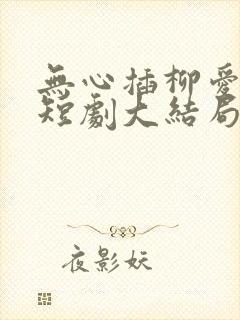 无心插柳爱成荫短剧大结局免费观看