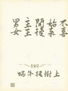 男主开始不喜欢女主后来喜欢的古言