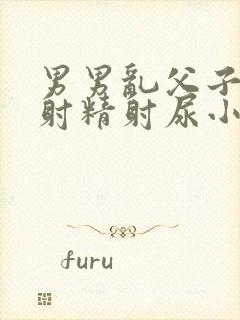 男男乱父子爷孙射精射尿小说